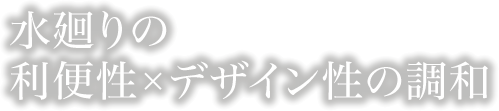 水廻りの 利便性×デザイン性の調和