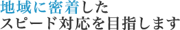 地域に密着したスピード対応を目指します